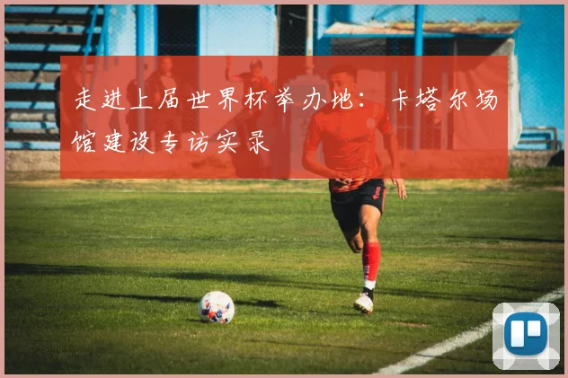 走进上届世界杯举办地：卡塔尔场馆建设专访实录