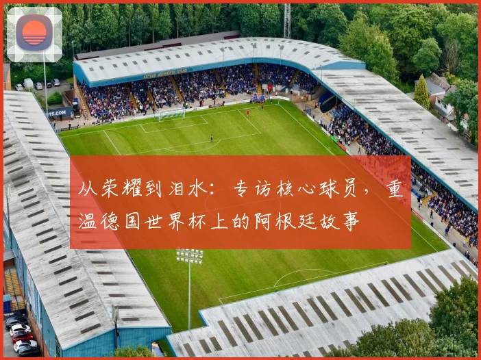 从荣耀到泪水：专访核心球员，重温德国世界杯上的阿根廷故事